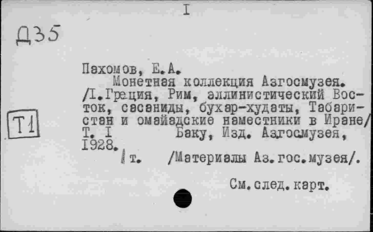 ﻿I
Пахомов, Е.А.
Монетная коллекция Азгосмузея.
/I.Грация, Рим, эллинистический Восток, сасаниды, бухар-худаты, Табари-стан и омайадские наместники в Иране, T. I Баку, Изд. Аздзоомузея, Т 92 8. .
I т. /Материалы Аз. гос.музея/.
См. след. карт.